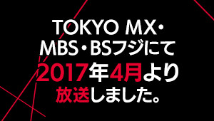 TOKYO MX・MBS・BSフジにて 2017年4月より放送しました。